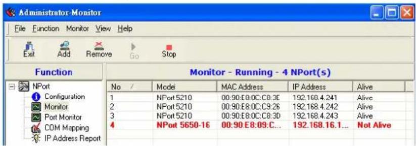 Administrator-Monitor File Function Monitor View Help Exit Add Remove Go Stop Function Monitor - Running - 4 NPort(s) No / Model MAC Address IP Address Alive 1 NPort 5210 00:90:E8:0C:C8:3E 192.168.4.241 Alive 2 NPort 5210 00:90:E8:0C:C9:26 192.168.4.242 Alive 3 NPort 5210 00:90:E8:0C:C8:3D 192.168.4.243 Alive 4 NPort 5650-16 00:90:E8:09:C... 192.168.16.1... Not Alive IP Address Report