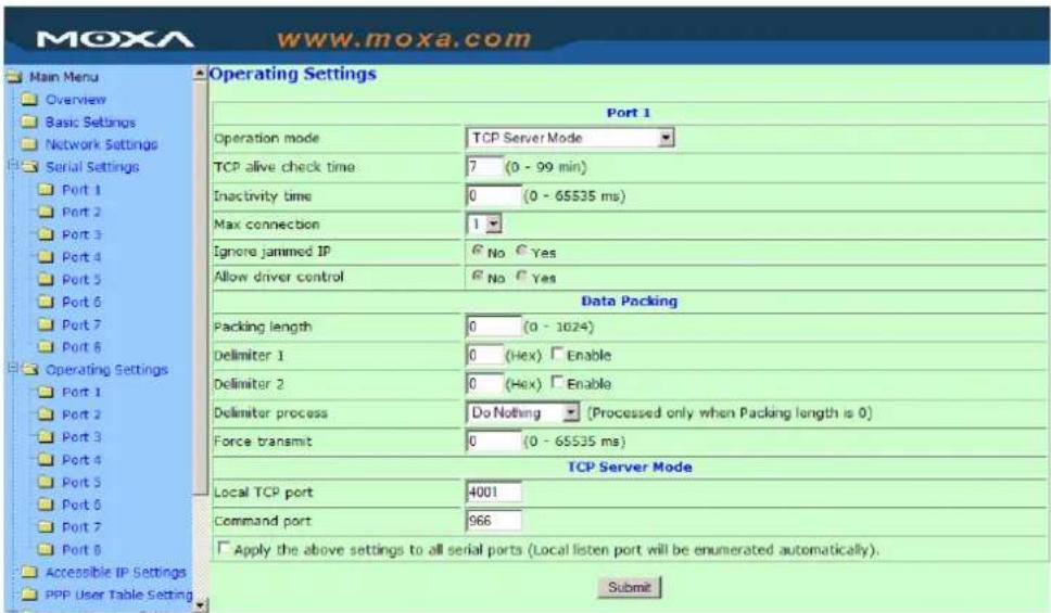 MoxA www.moxa.com Main Menu Overview Basic Settings Network Settings Serial Settings Port 1 Port 2 Port 3 Port 4 Port 5 Port 6 Port 7 Port 8 Operating Settings Port 1 Port 2 Port 3 Port 4 Port 5 Port 6 Port 7 Port 8 Accessible IP Settings PPP User Table Setting Operating Settings Port 1 Operation mode TCP Server Mode TCP alive check time: 7 (0 - 99 min) Inactivity time: 0 (0 - 65535 ms) Max connection: 1 Ignore jammed IP: No Yes Allow driver control: No Yes Data Packing Packing length: 0 (0 - 1024) Delimiter 1: 0 (Hex) Enable Delimiter 2: 0 (Hex) Enable Delimiter process: Do Nothing (Processed only when Packing length is 0) Force transmit: 0 (0 - 65535 ms) TCP Server Mode Local TCP port: 4001 Command port: 966 Apply the above settings to all serial ports (Local listen port will be enumerated automatically). Submit