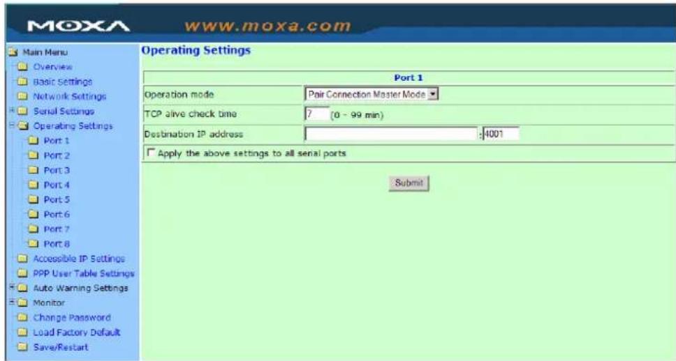 MoxA www.moxa.com Main Menu Overview Basic Settings Network Settings Serial Settings Operating Settings Port 1 Port 2 Port 3 Port 4 Port 5 Port 6 Port 7 Port 8 Accessible IP Settings PPP User Table Settings Auto Warning Settings Monitor Change Password Load Factory Default Save/Restart Operating Settings Port 1 Operation mode Pair Connection Master Mode TCP alive check time 7 (0 - 99 min) Destination IP address :4001 Apply the above settings to all serial ports Submit