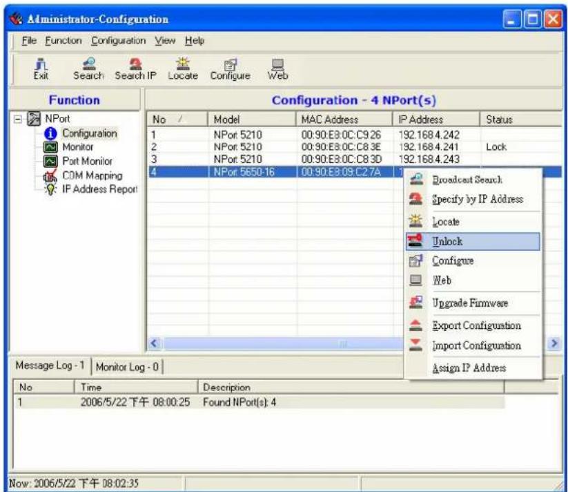 Administrator-Configuration File Function Configuration View Help Exit Search Search IP Locate Configure Web Function Configuration - 4 NPort(s) No / Model MAC Address IP Address Status 1 NPor 5210 00:90:E8:0C:C9.26 192.168.4.242 2 NPor 5210 00:90:E8:0C:C8.3E 192.168.4.241 Lock 3 NPor 5210 00:90:E8:0C:C8.3D 192.168.4.243 4 NPor 5650-16 00:90:E8:09:C2.7A 1 Broadcast Search Specify by IP Address Locate Unlock Configure Web Upgrade Firmware Export Configuration Import Configuration Assign IP Address Message Log - 1 Monitor Log - 0 No Time Description 1 2006/5/22 下午 08:00:25 Found NPort(s): 4 Now: 2006/5/22 下午 08:02:35