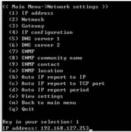<<< Main Menu->>Network settings >> (1) IP address (2) Netmask (3) Gateway (4) IP configuration (5) DNS server 1 (6) DNS server 2 (7) SNMP (8) SNMP community name (9) SNMP contact (a) SNMP location (b) Auto IP report to IP (c) Auto IP report to TCP port (d) Auto IP report period (v) View settings (m) Back to main menu (q) Quit Key in your selection: 1 IP address: 192.168.127.253