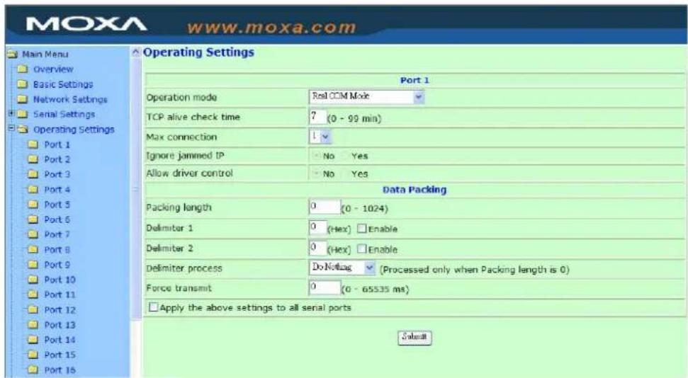 Moxa www.moxa.com Main Menu Overview Basic Settings Network Settings Serial Settings Operating Settings Port 1 Port 2 Port 3 Port 4 Port 5 Port 6 Port 7 Port 8 Port 9 Port 10 Port 11 Port 12 Port 13 Port 14 Port 15 Port 16 Operating Settings Port 1 Operation mode Real CCM Mode TCP alive check time ? (0 - 99 min) Max connection 1 Ignore jammed IP - No Yes Allow driver control - No Yes Data Packing Packing length 0 (0 - 1024) Delimiter 1 0 (Hex) Enable Delimiter 2 0 (Hex) Enable Delimiter process DoNotlag (Processed only when Packing length is 0) Force transmit 0 (0 - 65535 ms) Apply the above settings to all serial ports S###