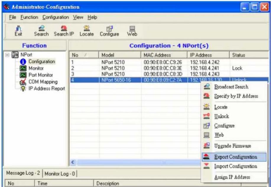 Administrator-Configuration File Function Configuration View Help Exit Search Search IP Locate Configure Web Function Configuration - 4 NPort(s) No / Model MAC Address IP Address Status 1 NPort 5210 00:90:E8:0C:C9:26 192.168.4.242 2 NPort 5210 00:90:E8:0C:C8:3E 192.168.4.241 Lock 3 NPort 5210 00:90:E8:0C:C8:3D 192.168.4.243 4 NPort 5650-16 00:90:E8:09:C2:7A 192.168.16.130 Unlock Broadcast Search Specify by IP Address Locate Unlock Configure Web Upgrade Firmware Export Configuration Import Configuration Assign IP Address Message Log - 2 | Monitor Log - 0 | No Time Description