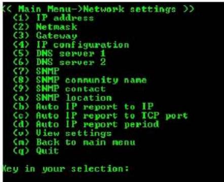 (< Main Menu->Network settings >) (1) IP address (2) Netmask (3) Gateway (4) IP configuration (5) DNS server 1 (6) DNS server 2 (7) SNMP (8) SNMP community name (9) SNMP contact (a) SNMP location (b) Auto IP report to IP (c) Auto IP report to TCP port (d) Auto IP report period (v) View settings (m) Back to main menu (q) Quit Key in your selection: