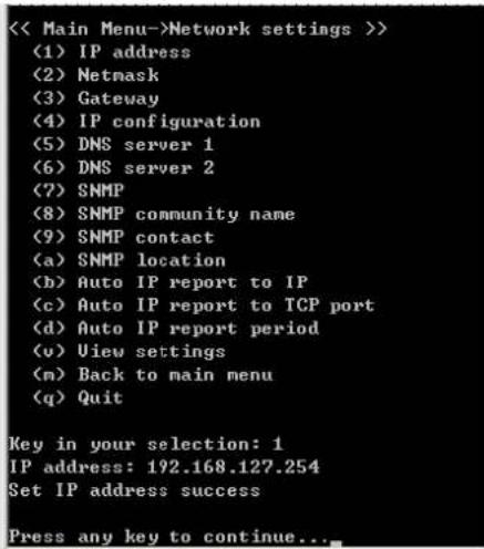< Main Menu->Network settings >> (1) IP address (2) Netmask (3) Gateway (4) IP configuration (5) DNS server 1 (6) DNS server 2 (7) SNMP (8) SNMP community name (9) SNMP contact (a) SNMP location (b) Auto IP report to IP (c) Auto IP report to TCP port (d) Auto IP report period (v) View settings (m) Back to main menu (q) Quit Key in your selection: 1 IP address: 192.168.127.254 Set IP address success Press any key to continue...