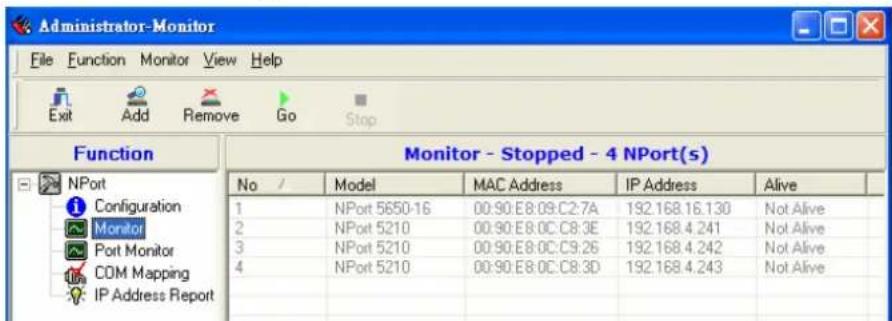 Administrator-Monitor File Function Monitor View Help Exit Add Remove Go Stop Function Monitor - Stopped - 4 NPort(s) No / Model MAC Address IP Address Alive 1 NPort 5650-16 00:90:E8:09:C2:7A 192.168.16.130 Not Alive 2 NPort 5210 00:90:E8:0C:C8:3E 192.168.4.241 Not Alive 3 NPort 5210 00:90:E8:0C:C9:26 192.168.4.242 Not Alive 4 NPort 5210 00:90:E8:0C:C8:3D 192.168.4.243 Not Alive IP Address Report