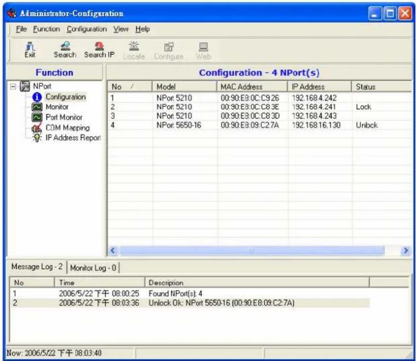 Administrator-Configuration File Function Configuration View Help Exit Search Search IP Locate Configure Web Function Configuration - 4 NPort(s) No / Model MAC Address IP Address Status 1 NPor 5210 00:90:E3.0C:C9.26 192.1684.242 2 NPor 5210 00:90:E3.0C:C8.3E 192.1684.241 Lock 3 NPor 5210 00:90:E3.0C:C8.3D 192.1684.243 4 NPor 5650-16 00:90:E3.09:C2.7A 192.16816.130 Unlock Message Log - 2 Monitor Log - 0 No Time Description 1 2006/5/22 下午 08:00:25 Found NPort(s): 4 2 2006/5/22 下午 08:03:36 Unlock Ok: NPort 5650-16 (00:90:E8:09:C2.7A) Now: 2006/5/22 下午 08:03:40