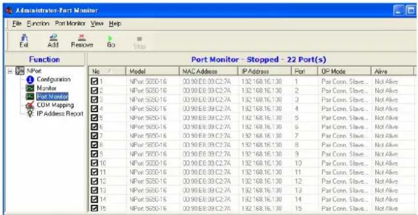 Administrator-Port Monitor File Function Port Monitor View Help Exit Add Remove Go Stop Function Port Monitor - Stopped - 22 Port(s) No Model MAC Address IP Address Port OP Mode Alive 1 NPort 5650-16 00:90:E8:09:C2:7A 132.168.16.130 1 Pair Conn. Slave... Not Alive 2 NPort 5650-16 00:90:E8:09:C2:7A 132.168.16.130 2 Pair Conn. Slave... Not Alive 3 NPort 5650-16 00:90:E8:09:C2:7A 132.168.16.130 3 Pair Conn. Slave... Not Alive 4 NPort 5650-16 00:90:E8:09:C2:7A 132.168.16.130 4 Pair Conn. Slave... Not Alive 5 NPort 5650-16 00:90:E8:09:C2:7A 132.168.16.130 5 Pair Conn. Slave... Not Alive 6 NPort 5650-16 00:90:E8:09:C2:7A 132.168.16.130 6 Pair Conn. Slave... Not Alive 7 NPort 5650-16 00:90:E8:09:C2:7A 132.168.16.130 7 Pair Conn. Slave... Not Alive 8 NPort 5650-16 00:90:E8:09:C2:7A 132.168.16.130 8 Pair Conn. Slave... Not Alive 9 NPort 5650-16 00:90:E8:09:C2:7A 132.168.16.130 9 Pair Conn. Slave... Not Alive 10 NPort 5650-16 00:90:E8:09:C2:7A 132.168.16.130 10 Pair Conn. Slave... Not Alive 11 NPort 5650-16 00:90:E8:09:C2:7A 132.168.16.130 11 Pair Conn. Slave... Not Alive 12 NPort 5650-16 00:90:E8:09:C2:7A 132.168.16.130 12 Pair Conn. Slave... Not Alive 13 NPort 5650-16 00:90:E8:09:C2:7A 132.168.16.130 13 Pair Conn. Slave... Not Alive 14 NPort 5650-16 00:90:E8:09:C2:7A 132.168.16.130 14 Pair Conn. Slave... Not Alive 15 NPort 5650-16 00:90:E8:09:C2:7A 132.168.16.130 15 Pair Conn. Slave... Not Alive