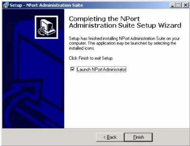 Setup - NPort Administration Suite Completing the NPort Administration Suite Setup Wizard Setup has finished installing NPort Administration Suite on your computer. The application may be launched by selecting the installed icons. Click Finish to exit Setup. ✓ Launch NPort Administrator < Back Finish