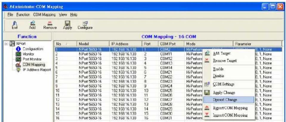 Administrator-COM Mapping File Function COM Mapping View Help Function NPort Configuration Monitor Port Monitor CDN Mapping IP Address Report COM Mapping - 16 COM No Model IP Address Port COM Port Mode Parameter 1 NPort 5650-16 192.168 16.130 1 COM2 HiPerform Select 2 NPort 5650-16 192.168 16.130 2 COM11 HiPerform Add Target 8.1, None 3 NPort 5650-16 192.168 16.130 3 COM12 HiPerform Remove Target 8.1, None 4 NPort 5650-16 192.168 16.130 4 COM13 HiPerform Enable 8.1, None 5 NPort 5650-16 192.168 16.130 5 COM14 HiPerform Disable 8.1, None 6 NPort 5650-16 192.168 16.130 6 COM21 HiPerform COM Settings 8.1, None 7 NPort 5650-16 192.168 16.130 7 COM22 HiPerform Apply Change 8.1, None 8 NPort 5650-16 192.168 16.130 8 COM23 HiPerform Discard Change 8.1, None 9 NPort 5650-16 192.168 16.130 9 COM24 HiPerform Export COM Mapping 8.1, None 10 NPort 5650-16 192.168 16.130 10 COM25 HiPerform Import COM Mapping 8.1, None 11 NPort 5650-16 192.168 16.130 11 COM26 HiPerform 12 NPort 5650-16 192.168 16.130 12 COM27 HiPerform 13 NPort 5650-16 192.168 16.130 13 COM28 HiPerform 14 NPort 5650-16 192.168 16.130 14 COM29 HiPerform 15 NPort 5650-16 192.168 16.130 15 COM30 HiPerform 16 NPort 5650-16 192.168 16.130 16 COM31 HiPerform