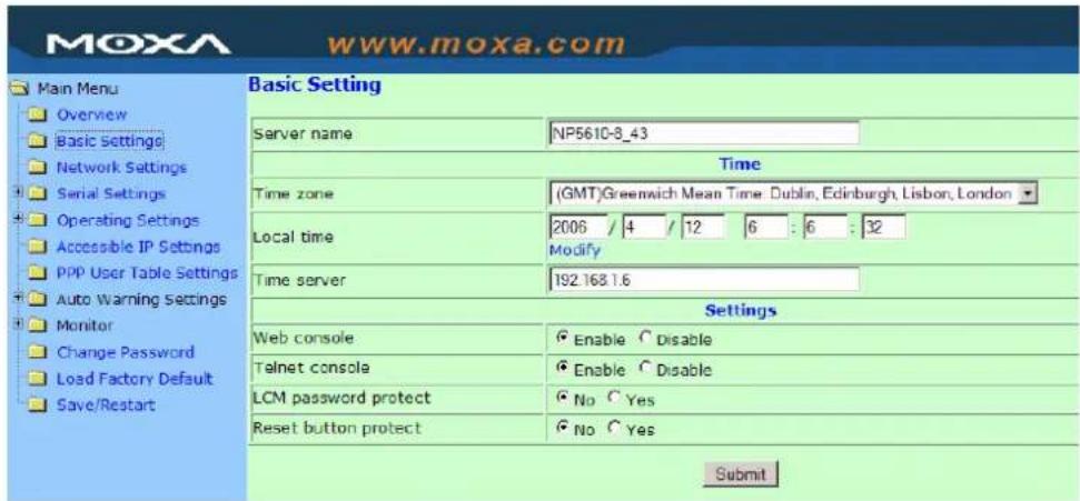 MoxA www.moxa.com Main Menu Overview Basic Settings Network Settings Serial Settings Operating Settings Accessible IP Settings PPP User Table Settings Auto Warning Settings Monitor Change Password Load Factory Default Save/Restart Basic Setting Server name NP5610-8_43 Time Time zone (GMT) Greenwich Mean Time: Dublin, Edinburgh, Lisbon, London Local time 2006 / 4 / 12 6 : 6 : 32 Modify Time server 192.168.1.6 Settings Web console Enable Disable Telnet console Enable Disable LCM password protect No Yes Reset button protect No Yes Submit