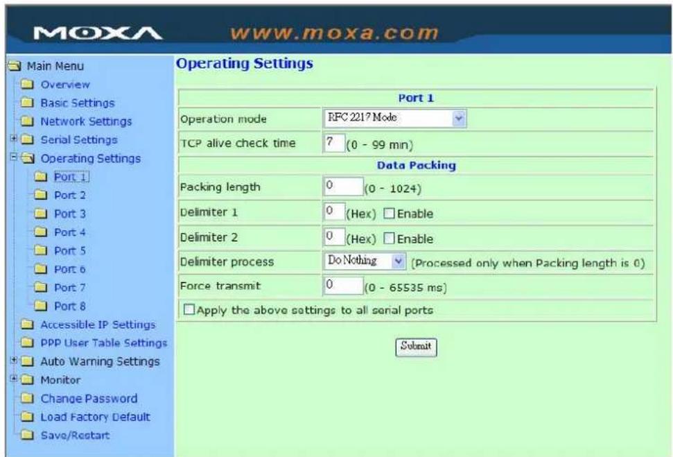 Moxa www.moxa.com Main Menu Overview Basic Settings Network Settings Serial Settings Operating Settings Port 1 Port 2 Port 3 Port 4 Port 5 Port 6 Port 7 Port 8 Accessible IP Settings PPP User Table Settings Auto Warning Settings Monitor Change Password Load Factory Default Save/Restart Operating Settings Port 1 Operation mode RFC 2217 Mode TCP alive check time 7 (0 - 99 mn) Data Packing Packing length 0 (0 - 1024) Delimiter 1 0 (Hex) Enable Delimiter 2 0 (Hex) Enable Delimiter process DoNothing (Processed only when Packing length is 0) Force transmit 0 (0 - 65535 ms) Apply the above settings to all serial ports Submit