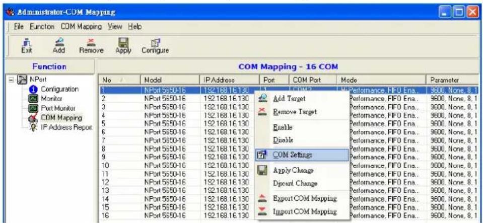 Administrator-COM Mapping File Function COM Mapping View Help Exit Add Remove Apply Configure Function COM Mapping - 16 COM No / Model IP Address Port COM Port Mode Parameter 1 NPort 5650-16 192.168.16.130 2 NPort 5650-16 192.168.16.130 3 NPort 5650-16 192.168.16.130 4 NPort 5650-16 192.168.16.130 5 NPort 5650-16 192.168.16.130 6 NPort 5650-16 192.168.16.130 7 NPort 5650-16 192.168.16.130 8 NPort 5650-16 192.168.16.130 9 NPort 5650-16 192.168.16.130 10 NPort 5650-16 192.168.16.130 11 NPort 5650-16 192.168.16.130 12 NPort 5650-16 192.168.16.130 13 NPort 5650-16 192.168.16.130 14 NPort 5650-16 192.168.16.130 15 NPort 5650-16 192.168.16.130 16 NPort 5650-16 192.168.16.130 Add Target Performance, FIFO Ena... 9600, None, 8, 1 Remove Target Performance, FIFO Ena... 9600, None, 8, 1 Enable Performance, FIFO Ena... 9600, None, 8, 1 Disable Performance, FIFO Ena... 9600, None, 8, 1 COM Settings Performance, FIFO Ena... 9600, None, 8, 1 Apply Change Performance, FIFO Ena... 9600, None, 8, 1 Discard Change Performance, FIFO Ena... 9600, None, 8, 1 Export COM Mapping Performance, FIFO Ena... 9600, None, 8, 1 Import COM Mapping Performance, FIFO Ena... 9600, None, 8, 1