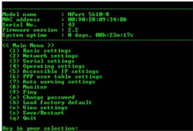 Model name : NPort 5610-8 MAC address : 00:90:E8:09:34:DA Serial No. : 43 Firmware version : 2.2 System uptime : 0 days, 00h:23m:17s << Main Menu >> (1) Basic settings (2) Network settings (3) Serial settings (4) Operating settings (5) Accessible IP settings (6) PPP user table settings (7) Auto warning settings (8) Monitor (9) Ping (a) Change password (b) Load factory default (v) View settings (s) Save/Restart (q) Quit Key in your selection: