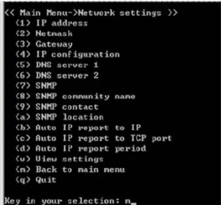 < Main Menu->Network settings >> (1) IP address (2) Netmask (3) Gateway (4) IP configuration (5) DNS server 1 (6) DNS server 2 (7) SNMP (8) SNMP community name (9) SNMP contact (a) SNMP location (b) Auto IP report to IP (c) Auto IP report to TCP port (d) Auto IP report period (u) View settings (n) Back to main menu (q) Quit Key in your selection: n_