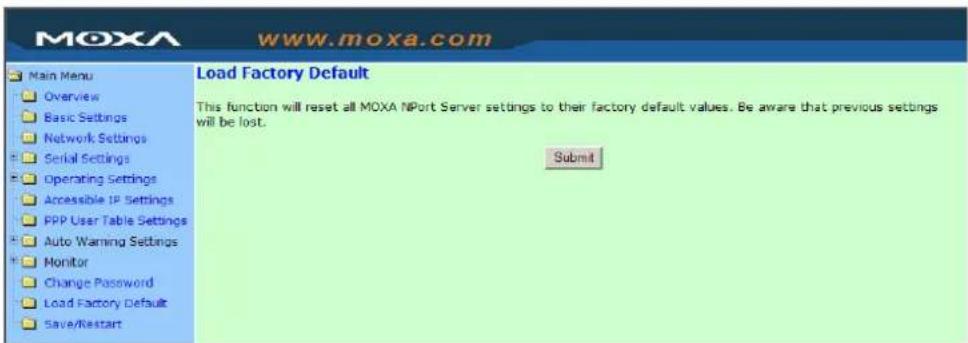 MOXA www.moxa.com Main Menu Overview Basic Settings Network Settings Serial Settings Operating Settings Accessible IP Settings PPP User Table Settings Auto Warning Settings Monitor Change Password Load Factory Default Save/Restart Load Factory Default This function will reset all MOXA NPort Server settings to their factory default values. Be aware that previous settings will be lost. Submit