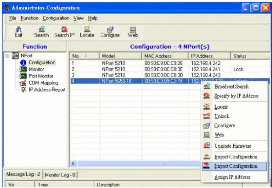Administrator-Configuration File Function Configuration View Help Exit Search Search IP Locate Configure Web Function Configuration - 4 NPort(s) No / Model MAC Address IP Address Status 1 NPort 5210 00:90:E8:0C:C9:26 192.168.4.242 2 NPort 5210 00:90:E8:0C:C8:3E 192.168.4.241 Lock 3 NPort 5210 00:90:E8:0C:C8:3D 192.168.4.243 4 NPort 5650-16 00:90:E8:09:C2:7A 192.168.4.139 Unlock Broadcast Search Specify by IP Address Locate Unlock Configure Web Upgrade Firmware Export Configuration Import Configuration Message Log - 2 Monitor Log - 0 Assign IP Address No Time Description