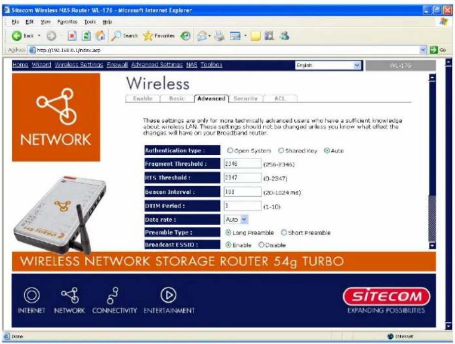 Sitecom Wireless NAS Router WL-176 - Microsoft Internet Explorer Home Wizard Wireless Settings Firewall Advanced Settings NAS Toubors English WL-176 Wireless Enable Basic Advanced Security ACL These settings are only for more technically advanced users who have a sufficient knowledge about wireless LAN. These settings should not be changed unless you know what effect the changes will have on your Broadband router. Authentication type : Open System Shared Key Auto Fragment Threshold : 2146 (256-2346) RTS Threshold : 2147 (0-2347) Beacon Interval : 108 (20-1024 ms) DTIM Period : 3 (1-10) Data rate : Auto Preamble Type : Long Preamble Short Preamble Broadcast ESSID : Enable Disable WIRELESS NETWORK STORAGE ROUTER 54g TURBO INTERNET NETWORK CONNECTIVITY ENTERTAINMENT SITECOM EXPANDING POSSIBILITIES Done Internet