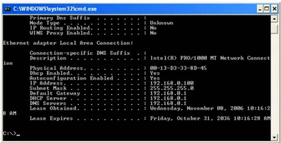 C:\WINDOWS\system32\cmd.exe Primary Dns Suffix . . . . . . . . : Node Type . . . . . . . . : Unknown IP Routing Enabled. . . . . . . . : No WINS Proxy Enabled. . . . . . . . : No Ethernet adapter Local Area Connection: Connection-specific DNS Suffix . : Description . . . . . . . . . : Intel(R) PRO/1000 MT Network Connect ion Physical Address. . . . . . . . : 00-13-D3-33-8D-45 Dhcp Enabled. . . . . . . : Yes Autoconfiguration Enabled . . . : Yes IP Address. . . . . . . . : 192.168.0.100 Subnet Mask . . . . . . . . : 255.255.255.0 Default Gateway . . . . . . . : 192.168.0.1 DHCP Server . . . . . . . : 192.168.0.1 DNS Servers . . . . . . . : 192.168.0.1 Lease Obtained. . . . . . : Wednesday, November 08, 2006 10:16:2 8 AM Lease Expires . . . . . . : Friday, October 31, 2036 10:16:28 AM C:\>