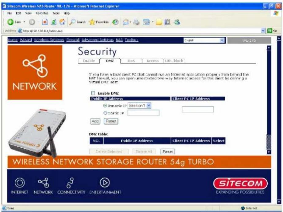 Sitecom Wireless NAS Router WL-176 - Microsoft Internet Explorer File Edit View Favorites Tools Help Back Search Favorites Address http://190.160.0.1/index.asp Home Wizard Wireless Settings Firewall Advanced Settings NAS Troubors English WL-176 Security Enable DMZ DoS Access URL block If you have a local client PC that cannot run an Internet application properly from behind the NAT firewall, you can open unrestricted two-way Internet access for this client by defining a Virtual DMZ Host. Enable DMZ Public IP Address Client PC IP Address Dynamic IP Session 1 Static IP Add Reset DMZ Table: NO. Public IP Address Client PC IP Address Select Delete Selected Delete Add Reset WIRELESS NETWORK STORAGE ROUTER 54g TURBO INTERNET NETWORK CONNECTIVITY ENTERTAINMENT SITECOM EXPANDING POSSIBILITIES Done Internet