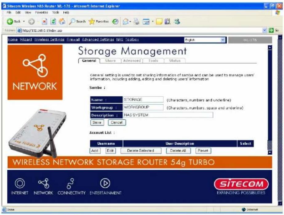 Sitecom Wireless NAS Router WL-176 - Microsoft Internet Explorer File Edit View Favorites Tools Help Back Search Favorites Address http://192.168.0/index.asp Home Wizard Wireless Settings Firewall Advanced Settings NAS Toolbox English WL-176 Storage Management General Share Advanced Tools Status Network Storage Management General setting is used to set sharing information of sambe and can be used to manage users' information, including adding, editing and deleting users' information Sambe : Name : STORAGE (Characters, numbers and underline) Workgroup : WORKGROUP (Characters, numbers, space and underline) Description : NASSYSTEM Save Cancel Account List : Username User Description Select Add Edit Delete Selected Delete All Reset WIRELESS NETWORK STORAGE ROUTER 54g TURBO INTERNET NETWORK CONNECTIVITY ENTERTAINMENT SITECOM EXPANDING POSSIBILITIES Done Internet