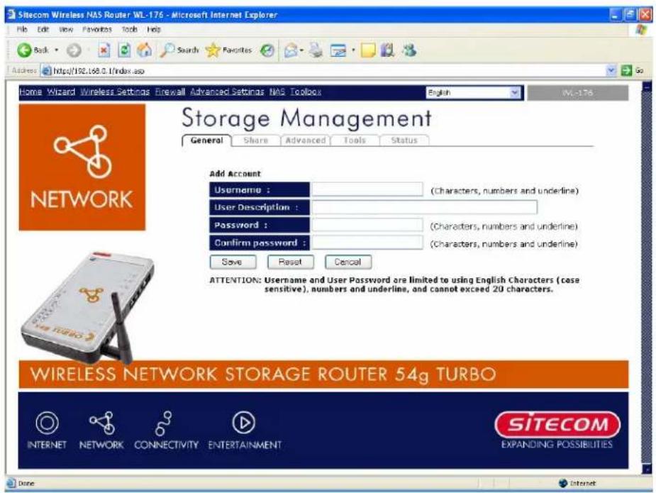 Sitecom Wireless NAS Router WL-176 - Microsoft Internet Explorer File Edit View Favorites Tools Help Back Search Favorites Access https://192.168.0.1/index.asp Home Wizard Wireless Settings Firewall Advanced Settings NAS Toolbox English WL-176 Storage Management General Share Advanced Tools Status Add Account Username : (Characters, numbers and underline) User Description : Password : (Characters, numbers and underline) Confirm password : (Characters, numbers and underline) Save Reset Cancel ATTENTION: Username and User Password are limited to using English Characters (case sensitive), numbers and underline, and cannot exceed 20 characters. WIRELESS NETWORK STORAGE ROUTER 54g TURBO INTERNET NETWORK CONNECTIVITY ENTERTAINMENT SITECOM EXPANDING POSSIBILITIES Done Internet