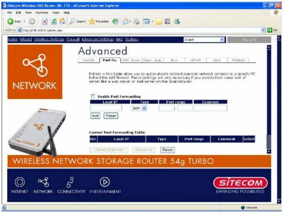 Sitecom Wireless NAS Router WL-176 - Microsoft Internet Explorer File Edit View Favorites Tools Help Back Search Favorites Address http://90.160.0/index.asp Home Wizard Wireless Settings Firewall Advanced Settings NAS Toolbars English WL-176 Advanced Enable Part fw. Virt. Serv. Spec. App. MLG UPNP QoS Printer NETWORK Enable Port Forwarding Local IP Type Port range Comment Both Add Reset Current Port Forwarding Table: NO. Local IP Type Port range Comment Select Delete Selected Delete Add Reset WIRELESS NETWORK STORAGE ROUTER 54g TURBO INTERNET NETWORK CONNECTIVITY ENTERTAINMENT SITECOM EXPANDING POSSIBILITIES