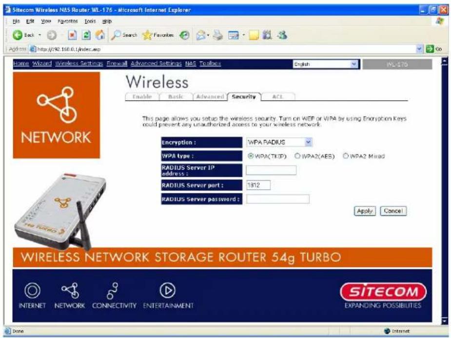 Sitecom Wireless NAS Router WL-176 - Microsoft Internet Explorer File Edit View Favorites Tools Help Back Search Favorites Address http://192.168.0.1/index.asp Go Home Wizard Wireless Settings Firewall Advanced Settings NAS Toolbus English WL-176 Wireless Enable Basic Advanced Security ACL This page allows you setup the wireless security. Turn on WEP or WPA by using Encryption Keys could prevent any unauthorized access to your wireless network. Encryption : WPA RADIUS WPA type : ○WPA(TKIP) ○WPA2(AES) ○WPA2 Mixed RADIUS Server IP address : RADIUS Server port : 1812 RADIUS Server password : Apply Cancel WIRELESS NETWORK STORAGE ROUTER 54g TURBO INTERNET NETWORK CONNECTIVITY ENTERTAINMENT SITECOM EXPANDING POSSIBILITIES Done Internet