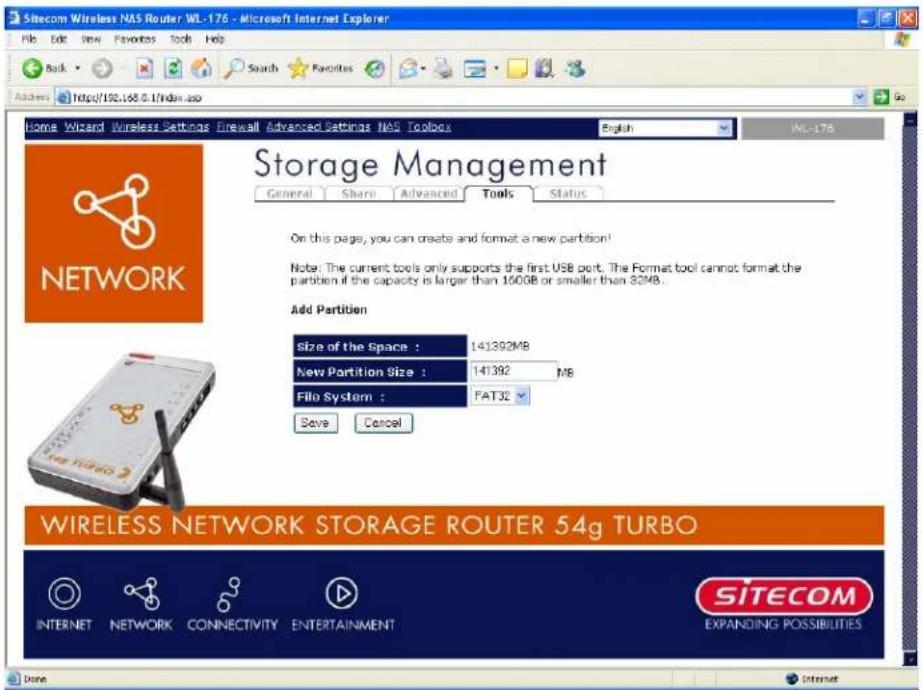 Sitecom Wireless NAS Router WL-176 - Microsoft Internet Explorer File Edit View Favorites Tools Help Back Search Favorites Address http://192.168.0/index.asp Home Wizard Wireless Settings firewall Advanced Settings NAS Toolbox English IML-176 Storage Management General Share Advanced Tools Status On this page, you can create and format a new partition! Note: The current tools only supports the first USB port. The Format tool cannot format the partition if the capacity is larger than 160GB or smaller than 32MB. Add Parttiuen Size of the Space : 141392MB New Partition Size : 141392 MB File System : FAT32 Save Cancel WIRELESS NETWORK STORAGE ROUTER 54g TURBO INTERNET NETWORK CONNECTIVITY ENTERTAINMENT SITECOM EXPANDING POSSIBILITIES Done INTERNET