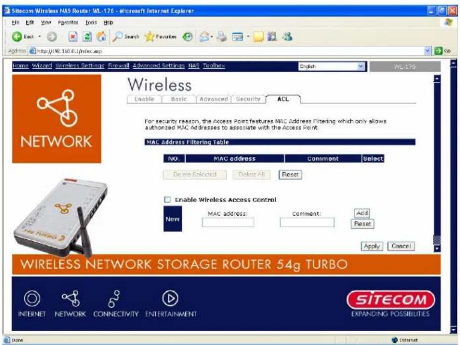 Sitecom Wireless NAS Router WL-176 - Microsoft Internet Explorer Home Edit View Favorites Tools Help Back Search Favorites Address http://92.160.0.1/index.asp Home Wizard Wireless Settings Firewall Advanced Settings NAS Toolbox English WL-176 Wireless Enable Basic Advanced Security ACL For security reason, the Access Point features MAC Address Filtering which only allows authorized MAC Addresses to associate with the Access Point. MAC Address Filtering Table NO: MAC address Comment Select Delete Selected Delete All Reset Enable Wireless Access Control New MAC address Comment Add Reset Apply Cancel WIRELESS NETWORK STORAGE ROUTER 54g TURBO INTERNET NETWORK CONNECTIVITY ENTERTAINMENT SITECOM EXPANDING POSSIBILITIES Done Internet
