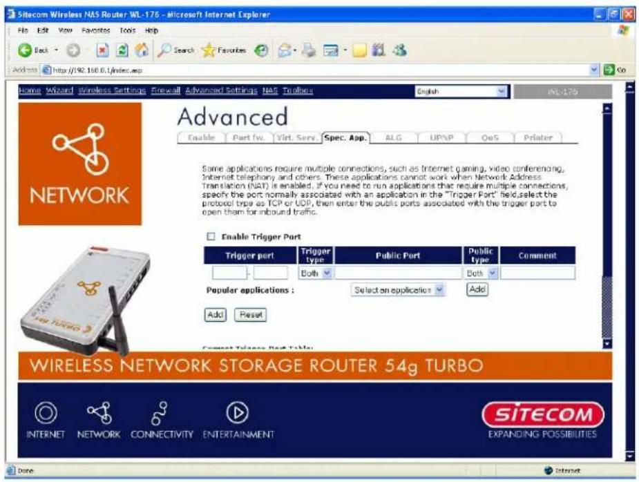 Sitecom Wireless NAS Router WL-176 - Microsoft Internet Explorer File Edit View Favorites Tools Help Back Search Favorites Address http://92.100.0/index.asp Go Home Wizard Wireless Settings Firewall Advanced Settings NAS Terminals English WL-176 Advanced Enable Part IV. Virt. Serv. Spec. App. ALG UPVP OoS Printer Some applications require multiple connections, such as Internet gaming, video conferencing, Internet telephony and others. These applications cannot work when Network Address Translation (NAT) is enabled. If you need to run applications that require multiple connections, specify the port normally associated with an application in the "Trigger Port" held, select the protocol trips as TCP or UDD, then enter the public ports associated with the trigger port to open them for inbound traffic. Enable Trigger Port Trigger port Trigger type Public Port Public type Comment Both Both Popular applications : Select an applicatics Add Add Reset Current Trigger Port Table: WIRELESS NETWORK STORAGE ROUTER 54g TURBO INTERNET NETWORK CONNECTIVITY ENTERTAINMENT SITECOM EXPANDING POSSIBILITIES Done: Internet