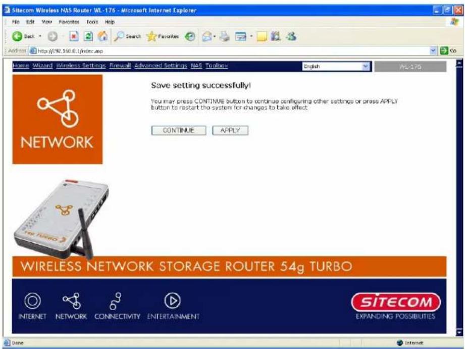 Sitecom Wireless NAS Router WL-176 - Microsoft Internet Explorer File Edit View Favorites Tools Help Back Search Favorites Address http://92.168.0/index.asp Go Home Wizard Wireless Settings Firewall Advanced Settings NAS Toolouts English WL-176 Save setting successfully! You may press CONTINUE button to continue configuring other settings or press APPLY button to restart the system for changes to take effect. CONTINUE APPLY NETWORK WIRELESS NETWORK STORAGE ROUTER 54g TURBO INTERNET NETWORK CONNECTIVITY ENTERTAINMENT SITECOM EXPANDING POSSIBILITIES Done Internet
