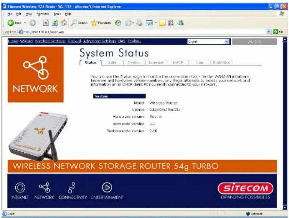 Sitecom Wireless NAS Router WL-176 - Microsoft Internet Explorer File Edit View Favorites Tools Help Back Search Favorites Address http://90.168.0.1/index.asp Go Home Wizard Wireless Settings Firewall Advanced Settings NAS Toolouts English WL-176 System Status Status LAN Device Internet DHCP Log Statistics NETWORK You can use the Status page to monitor the connection status for the WAN/LAN interfaces, firmware and hardware version numbers, any illegal attempts to access your network and information on all DHCP client PCs currently connected to your network. System Model Wireless Router Uptime 0day:0h:29m:21s Hardware version Rev. A boot code version 1.0 Runtime code version 2.10 WIRELESS NETWORK STORAGE ROUTER 54g TURBO INTERNET NETWORK CONNECTIVITY ENTERTAINMENT SITECOM EXPANDING POSSIBILITIES Done Internet