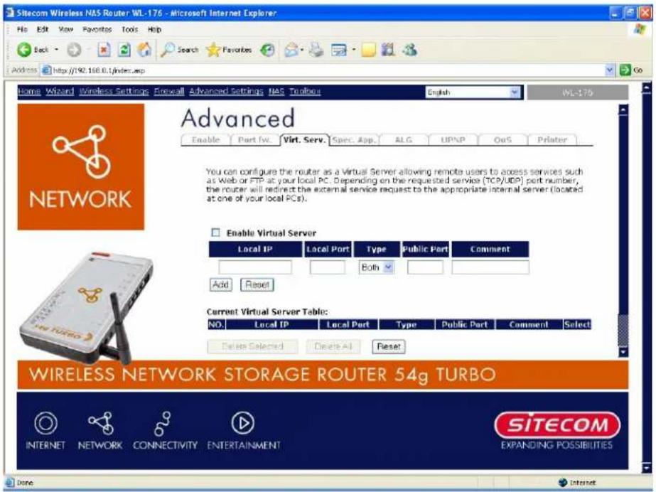 Sitecom Wireless NAS Router WL-176 - Microsoft Internet Explorer File Edit View Favorites Tools Help Back Search Favorites Address http://90.160.0.1/index.asp Go Home Wizard Wireless Settings Firewall Advanced Settings NAS Toolbars English WL-176 Advanced Enable Port fw. Virt. Serv. Spec. App. ALG UPNP OoS Printer You can configure the router as a Virtual Server allowing remote users to access services such as Web or FTP at your local PC. Depending on the requested service (TCP/UDP) port number, the router will redirect the external service request to the appropriate internal server (located at one of your local PCs). Enable Virtual Server Local IP Local Port Type Public Part Comment Both Add Reset Current Virtual Server Table: NO. Local IP Local Port Type Public Part Comment Select Delete Selected Delete All Reset WIRELESS NETWORK STORAGE ROUTER 54g TURBO INTERNET NETWORK CONNECTIVITY ENTERTAINMENT SITECOM EXPANDING POSSIBILITIES Done Internet