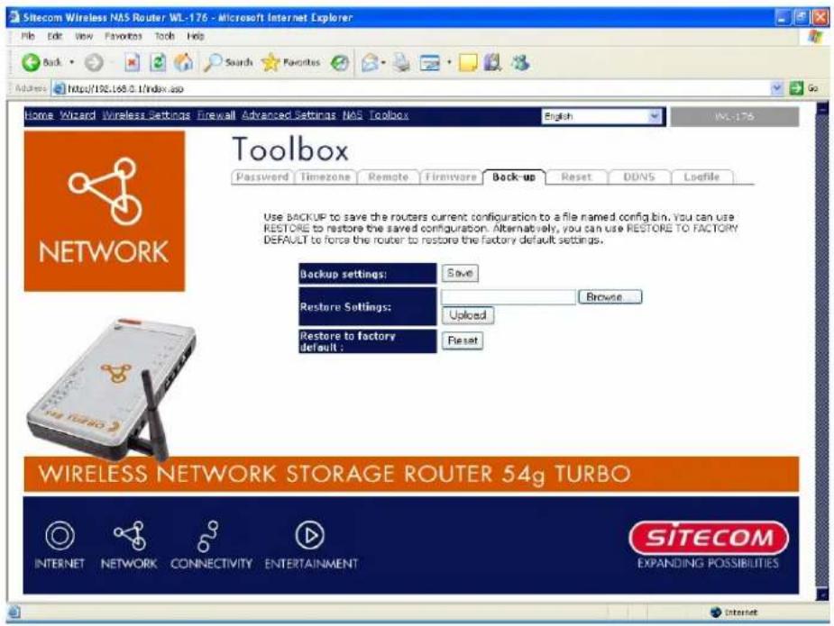 Sitecom Wireless NAS Router WL-176 - Microsoft Internet Explorer Back Search Favorites Tools Help Home Wizard Wireless Settings Firewall Advanced Settings NAS Toolbox English WL-176 Toolbox Password Timezone Remote Firmware Back-up Reset DDNS Liofile Use BACKUP to save the routers current configuration to a file named config bin. You can use RESTORE to restore the saved configuration. Alternatively, you can use RESTORE TO FACTORY DEFAULT to force the router to restore the factory default settings. Backup settings: Save Restore Settings: Browse Upload Restore to factory default : Reset WIRELESS NETWORK STORAGE ROUTER 54g TURBO INTERNET NETWORK CONNECTIVITY ENTERTAINMENT SITECOM EXPANDING POSSIBILITIES