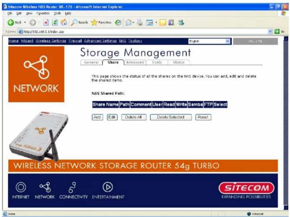 Sitecom Wireless NAS Router WL-176 - Microsoft Internet Explorer File Edit View Favorites Tools Help Back Search Favorites Address https://192.168.0.1/index.asp Home Wizard Wireless Settings Firewall Advanced Settings NAS Toolbox English WL-176 Storage Management General Share Advanced Tools Status This page shows the status of all the shares on the NAS device. You can add, edit and delete the shared items. NAS Shared Path: Share Name Path Comment User Read Write Samba FTP Select Add Edit Delete All Delete Selected Reset WIRELESS NETWORK STORAGE ROUTER 54g TURBO INTERNET NETWORK CONNECTIVITY ENTERTAINMENT SITECOM EXPANDING POSSIBILITIES Done Internet