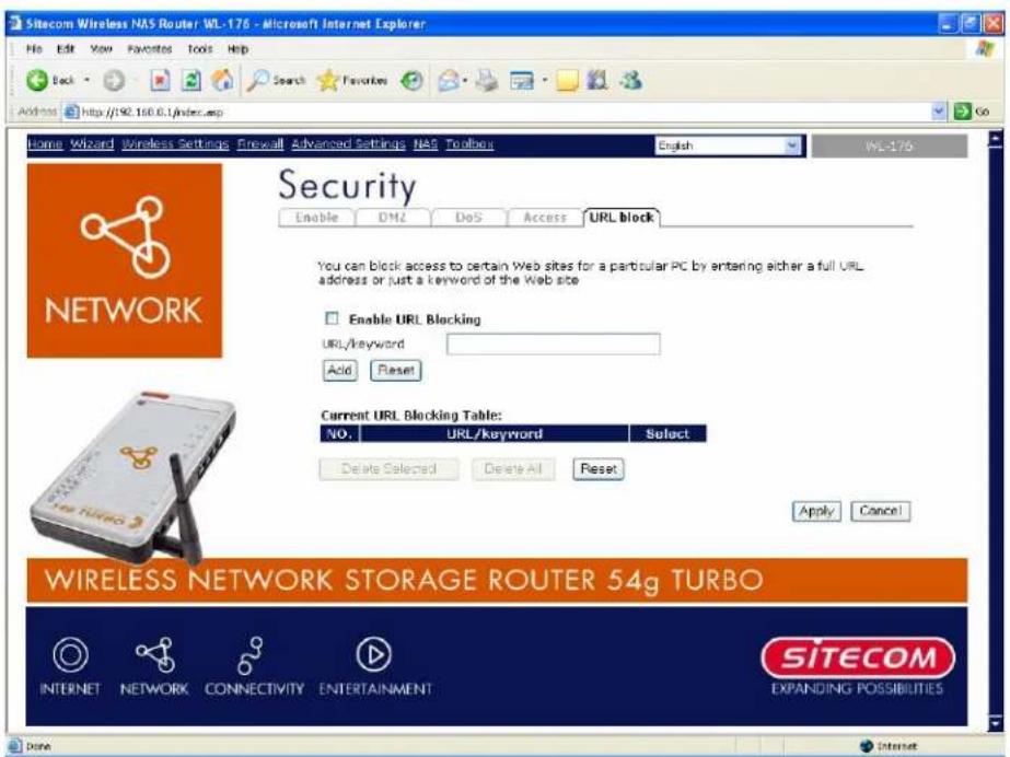 Sitecom Wireless NAS Router WL-176 - Microsoft Internet Explorer File Edit View Favorites Tools Help Back Search Favorites Address http://92.160.0.1/index.asp Go Home Wizard Wireless Settings Firewall Advanced Settings NAS Toolbox English WL-176 Security Enable DMZ DoS Access URL block NETWORK You can block access to certain Web sites for a particular PC by entering either a full URL address or just a keyword of the Web site Enable URL Blocking URL/keyword Add Reset Current URL Blocking Table: NO. URL/keyword Select Delete Selected Delete All Reset Apply Cancel WIRELESS NETWORK STORAGE ROUTER 54g TURBO INTERNET NETWORK CONNECTIVITY ENTERTAINMENT SITECOM EXPANDING POSSIBILITIES Done Internet