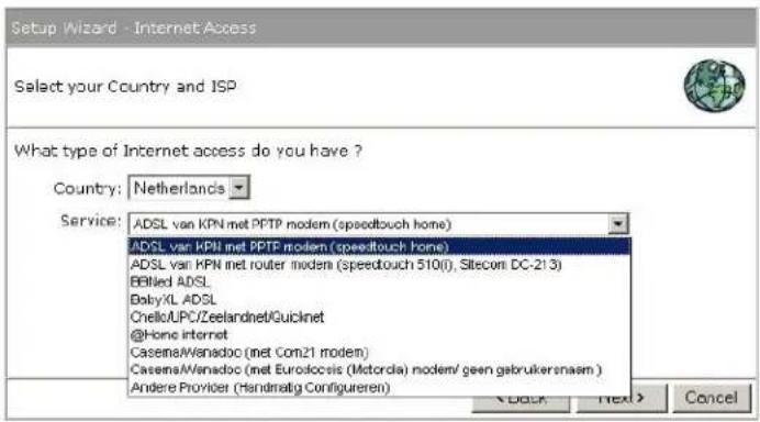 Setup Wizard - Internet Access Select your Country and ISP What type of Internet access do you have ? Country: Netherlands Service: ADSL van KPN met PPTP modem (speedtouch home) ADSL van KPN met PPTP modem (speedtouch home) ADSL van KPN met router modem (speedtouch 510(), Sitecom DC-213) BBIled ADSL BabyXL ADSL ChelloUPC/Zeelandnet/Quicknet @Home internet Casena/Wenadoc (met Com21 modem) Casena/Wenadoc (met Eurolocis (Motorola) modem/ geen gebruikersnaam ) Andere Provider (Handraatig Configureren) < Back Next > Cancel