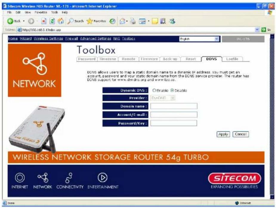 Sitecom Wireless NAS Router WL-176 - Microsoft Internet Explorer File Edit View Favorites Tools Help Back Search Favorites Address https://192.168.0.1/index.asp Home Wizard Wireless Settings Firewall Advanced Settings NAS Toolbox English WL-176 Toolbox Password Timezone Remote Firmware Backup Reset DDNS Lofile DDNS allows users to map a static domain name to a dynamic IP address. You must get an account, password and your static domain name from the DDNS service provider. The router has DDNS support for www.dmdns.org and www.tozco. Dynamic DNS : Enable Disable Provider : DynDNS Domain name : Account/E-mail : Password/Key : Apply Cancel WIRELESS NETWORK STORAGE ROUTER 54g TURBO INTERNET NETWORK CONNECTIVITY ENTERTAINMENT SITECOM EXPANDING POSSIBILITIES Done Internet