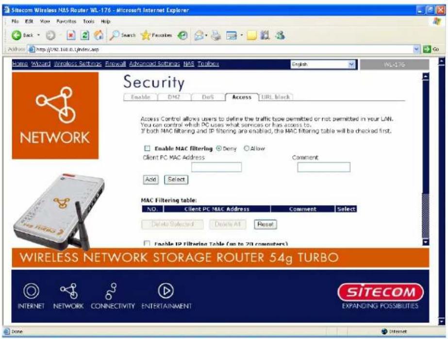 Sitecom Wireless NAS Router WL-176 - Microsoft Internet Explorer File Edit View Favorites Tools Help Back Search Favorites Address http://192.168.0.1/index.asp Go Home Wizard Wireless Settings Firewall Advanced Settings NAS Toolors English WL-176 Security Enable DM2 DoS Access URL block Network Access Control allows users to define the traffic type permitted or not permitted in your LAN. You can control which PC uses what services or has access to. If both MAC filtering and IP filtering are enabled, the MAC filtering table will be checked first. Enable MAC filtering □ Deny □ Allow Client PC MAC Address Comment Add Select MAC Filtering table: NO Client PC MAC Address Comment Select Delete Selected Delete All Reset Enable IP Filtering Table (up to 20 computers) WIRELESS NETWORK STORAGE ROUTER 54g TURBO INTERNET NETWORK CONNECTIVITY ENTERTAINMENT SITECOM EXPANDING POSSIBILITIES Done Internet