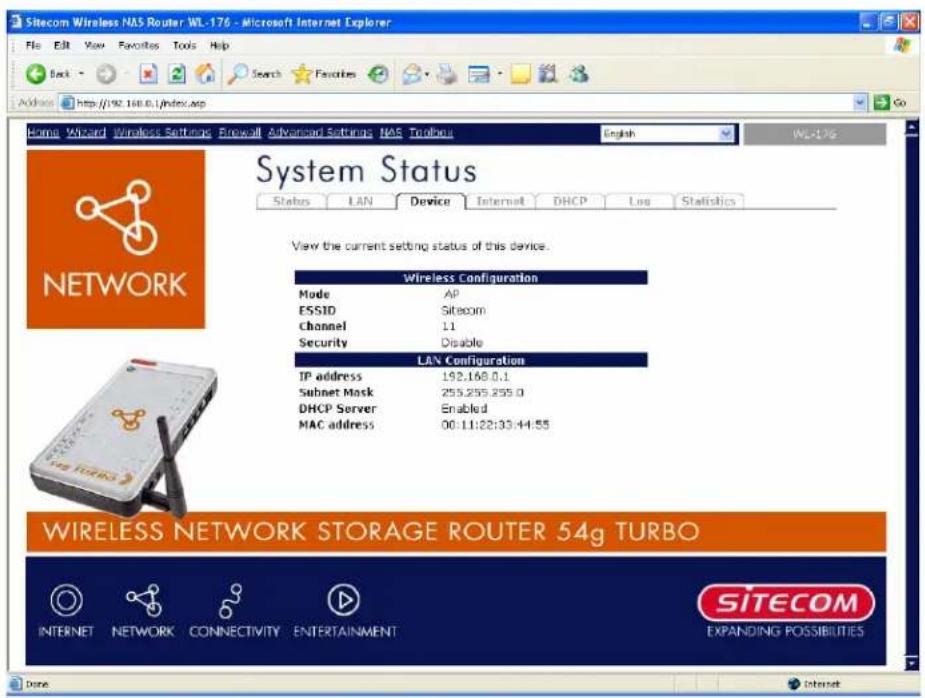 Sitecom Wireless NAS Router WL-176 - Microsoft Internet Explorer File Edit View Favorites Tools Help Back Search Favorites Address http://92.168.0.ij/index.asp Go Home Wizard Wireless Settings Firewall Advanced Settings NAS Toolbox English WL-176 System Status Status LAN Device Internet DHCP Log Statistics View the current setting status of this device. Wireless Configuration Mode AP ESSID Sitecom Channel 11 Security Disable LAN Configuration IP address 192.168.0.1 Subnet Mask 255.255.255.0 DHCP Server Enabled MAC address 00:11:22:33:44:55 WIRELESS NETWORK STORAGE ROUTER 54g TURBO INTERNET NETWORK CONNECTIVITY ENTERTAINMENT SITECOM EXPANDING POSSIBILITIES Done Internet