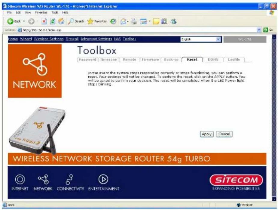 Sitecom Wireless NAS Router WL-176 - Microsoft Internet Explorer File Edit View Favorites Tools Help Back Search Favorites Address https://192.168.0.1/index.asp Home Wizard Wireless Settings Firewall Advanced Settings NAS Toolbox English WL-176 Toolbox Password Timezone Remote Firmware Backup Reset DDNS Loefile IN the event the system stops responding correctly or stops functioning, you can perform a reset. Your settings will not be changed. To perform the reset, click on the APPLY button. You will be asked to confirm your decision. The reset will be completed when the LED Power light stops blinking. Apply Cancel WIRELESS NETWORK STORAGE ROUTER 54g TURBO INTERNET NETWORK CONNECTIVITY ENTERTAINMENT SITECOM EXPANDING POSSIBILITIES Done Internet