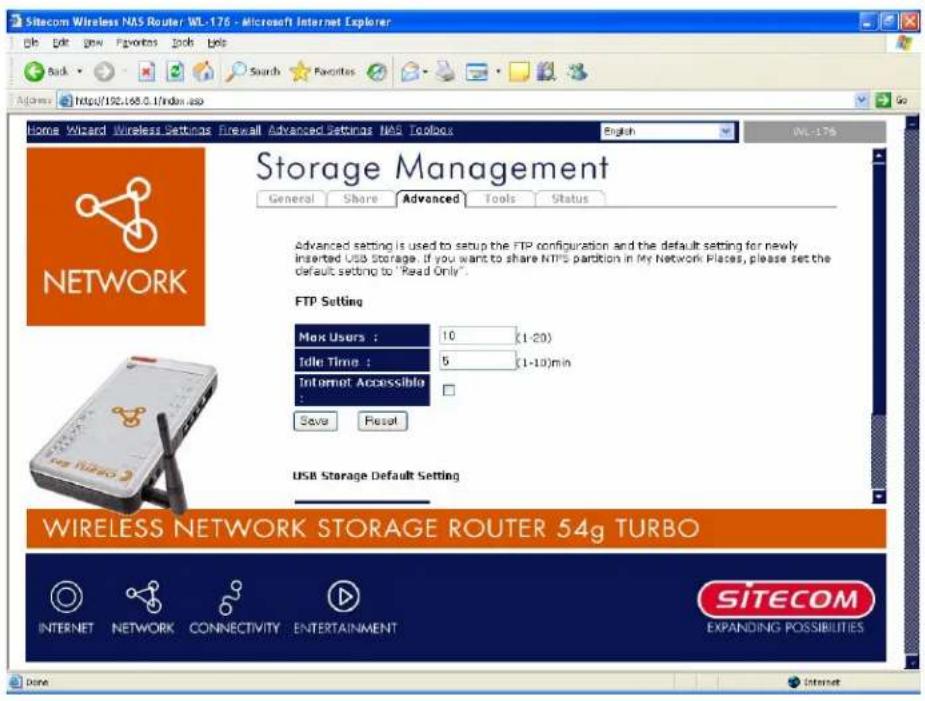 Sitecom Wireless NAS Router WL-176 - Microsoft Internet Explorer Back View New Favorites Tools Tools Search Favorites Home Wizard Wireless Settings Firewall Advanced Settings NAS Toolbox English WL-176 Storage Management General Share Advanced Tools Status Advanced setting is used to setup the FTP configuration and the default setting for newly inserted USB Storage. If you want to share NTPS partition in My Network Places, please set the default setting to "Read Only". FTP Setting Max Users : 10 (1-20) Idle Time : 5 (1-10)min Internet Accessible : Save Reset USB Storage Default Setting WIRELESS NETWORK STORAGE ROUTER 54g TURBO INTERNET NETWORK CONNECTIVITY ENTERTAINMENT SITECOM EXPANDING POSSIBILITIES Done Internet