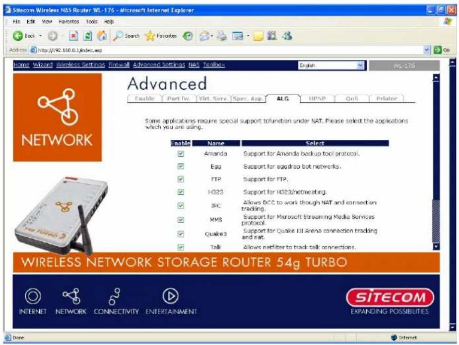 Sitecom Wireless NAS Router WL-176 - Microsoft Internet Explorer Home Edit View Favorites Tools Help Back Search Favorites Address http://192.168.0.1/index.asp Home Wizard Wireless Settings Firewall Advanced Settings NAS Toolbox English WL-176 Advanced Enable Part IV. Virt. Serv. Spec. App. ALG UPNP QoS Printer Some applications require special support to function under NAT. Please select the applications which you are using. Enable Name Select Amanda Support for Amanda backup tool protocol. Egg Support for egg drop bot networks. FTP Support for FTP. H323 Support for H323/netmeeting. IRC Allows DCC to work though NAT and connection trading. MMS Support for Microsoft Streaming Media Services protocol. Quake3 Support for Quake III Arena connection tracking and nat. Talk Allows netfilter to track talk connections. WIRELESS NETWORK STORAGE ROUTER 54g TURBO INTERNET NETWORK CONNECTIVITY ENTERTAINMENT SITECOM EXPANDING POSSIBILITIES Done Internet