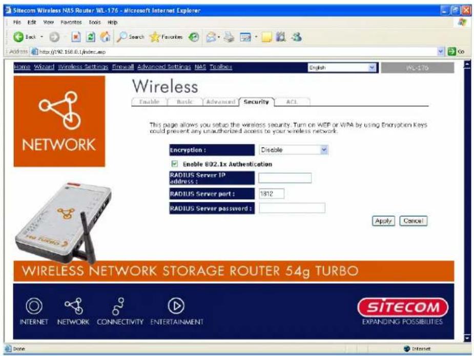 Sitecom Wireless NAS Router WL-176 - Microsoft Internet Explorer File Edit View Favorites Tools Help Back Search Favorites Address http://192.156.0.1/index.asp Go Home Wizard Wireless Settings Firewall Advanced Settings NAS Toolbox English WL-176 Wireless Enable Basic Advanced Security ACL This page allows you setup the wireless security. Turn on WEP or WPA by using Encryption Keys could prevent any unauthorized access to your wireless network. Encryption : Disable Enable 802.1x Authentication RADIUS Server IP address : RADIUS Server part : 1812 RADIUS Server password : Apply Cancel WIRELESS NETWORK STORAGE ROUTER 54g TURBO INTERNET NETWORK CONNECTIVITY ENTERTAINMENT SITECOM EXPANDING POSSIBILITIES Done Internet