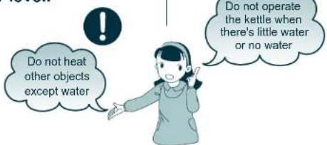 Do not heat other objects except water Do not operate the kettle when there's little water or no water