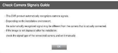 Check Camera Signals Guide • This DVR product automatically recognizes camera signals. • Depending on the installation environment, the automatically recognized signal may be different from the camera that is actually connected. • If the image is not displayed after the installation, check the signal type of the connected camera, and set it manually. OK