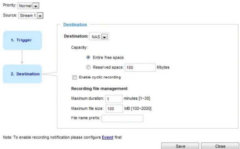 Priority: Normal Source: Stream 1 1. Trigger Destination Destination: NAS Capacity: Entire free space Reserved space: 100 Mbytes Enable cyclic recording 2. Destination Recording file management Maximum duration: 1 minutes [1~30] Maximum file size: 100 MB [100~2000] File name prefix: Note: To enable recording notification please configure Event first Save Close