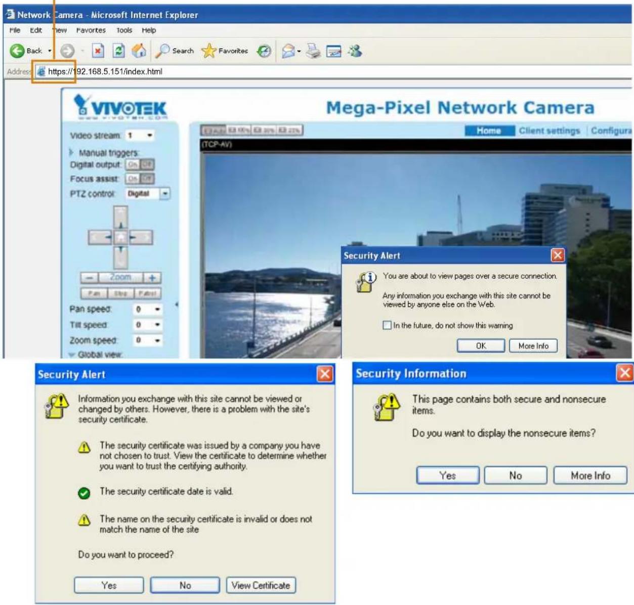 Network Camera - Microsoft Internet Explorer File Edit View Favorites Tools Help Back Search Favorites Address https://192.168.5.151/index.html VIVOTEK Video stream: 1 Manual triggers: Digital output: On Off Focus assist: On Off PTZ control: Digital Zoom Pan Step Pan Pan speed: 0 Tilt speed: 0 Zoom speed: 0 Global view: Mega-Pixel Network Camera Home Client settings Configura (TCP-AV) Security Alert You are about to view pages over a secure connection. Any information you exchange with this site cannot be viewed by anyone else on the Web. In the future, do not show this warning OK More Info Security Alert Information you exchange with this site cannot be viewed or changed by others. However, there is a problem with the site's security certificate. The security certificate was issued by a company you have not chosen to trust. View the certificate to determine whether you want to trust the certifying authority. The security certificate date is valid. The name on the security certificate is invalid or does not match the name of the site Do you want to proceed? Yes No View Certificate Security Information This page contains both secure and nonsecure items. Do you want to display the nonsecure items? Yes No More Info