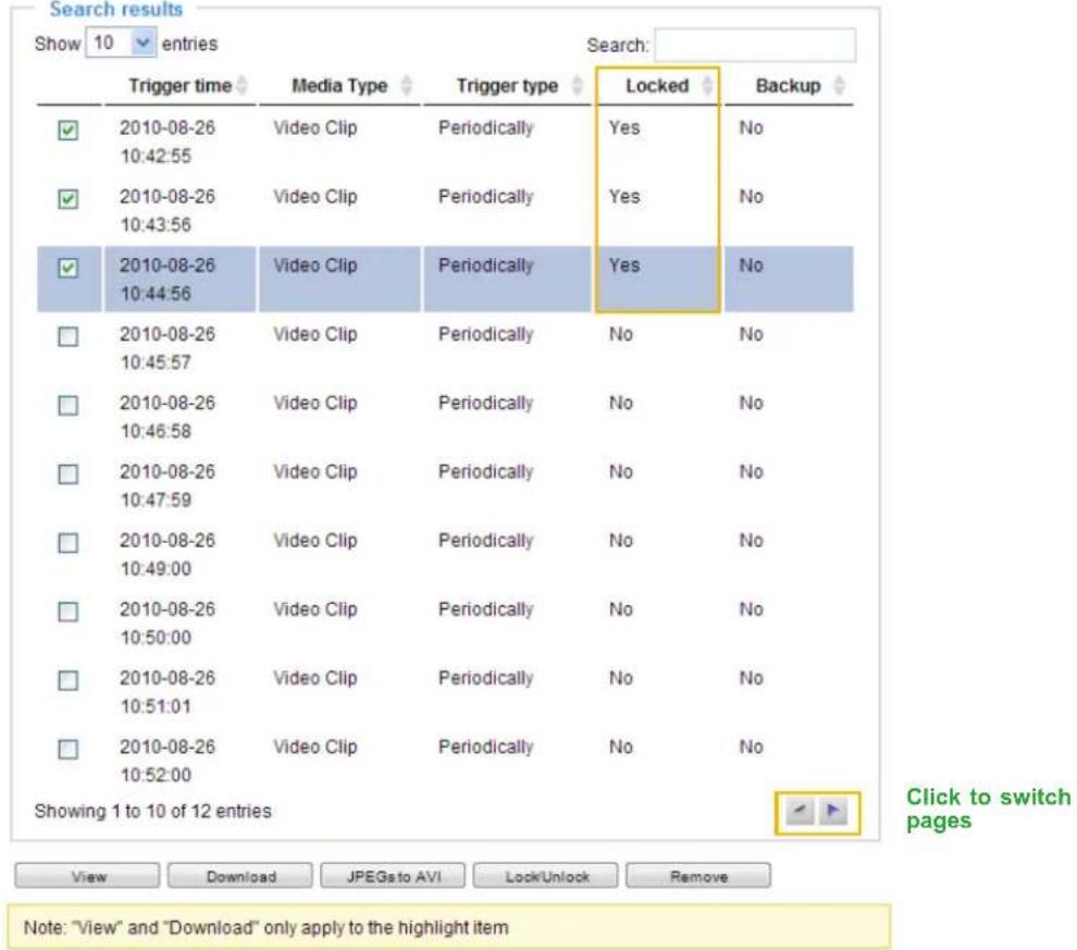 Search results Show 10 entries Search: Trigger time Media Type Trigger type Locked Backup ✓ 2010-08-26 Video Clip Periodically Yes No 10:42:55 ✓ 2010-08-26 Video Clip Periodically Yes No 10:43:56 ✓ 2010-08-26 Video Clip Periodically Yes No 10:44:56 □ 2010-08-26 Video Clip Periodically No No 10:45:57 □ 2010-08-26 Video Clip Periodically No No 10:46:58 □ 2010-08-26 Video Clip Periodically No No 10:47:59 □ 2010-08-26 Video Clip Periodically No No 10:49:00 □ 2010-08-26 Video Clip Periodically No No 10:50:00 □ 2010-08-26 Video Clip Periodically No No 10:51:01 □ 2010-08-26 Video Clip Periodically No No 10:52:00 Showing 1 to 10 of 12 entries Click to switch pages View Download JPEGs to AVI Lock/Unlock Remove Note: "View" and "Download" only apply to the highlight item